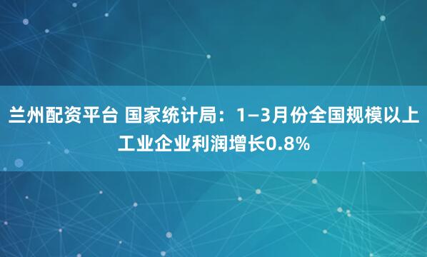 兰州配资平台 国家统计局：1—3月份全国规模以上工业企业利润增长0.8%