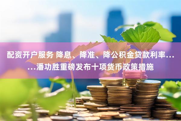 配资开户服务 降息、降准、降公积金贷款利率……潘功胜重磅发布十项货币政策措施