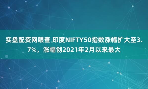 实盘配资网眼查 印度NIFTY50指数涨幅扩大至3.7%，涨幅创2021年2月以来最大