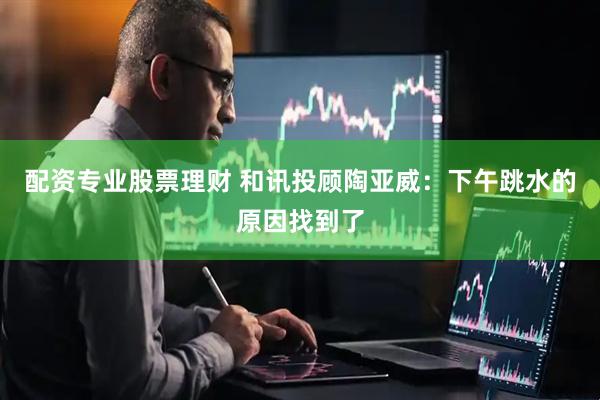 配资专业股票理财 和讯投顾陶亚威：下午跳水的原因找到了