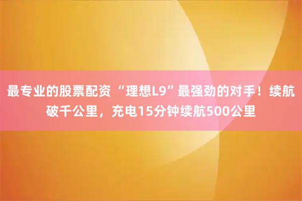 最专业的股票配资 “理想L9”最强劲的对手！续航破千公里，充电15分钟续航500公里