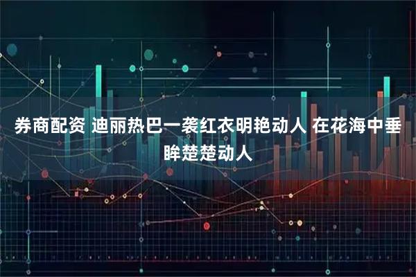 券商配资 迪丽热巴一袭红衣明艳动人 在花海中垂眸楚楚动人