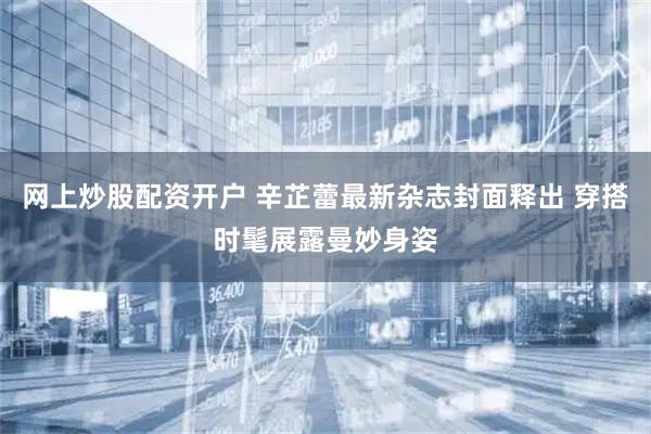 网上炒股配资开户 辛芷蕾最新杂志封面释出 穿搭时髦展露曼妙身姿