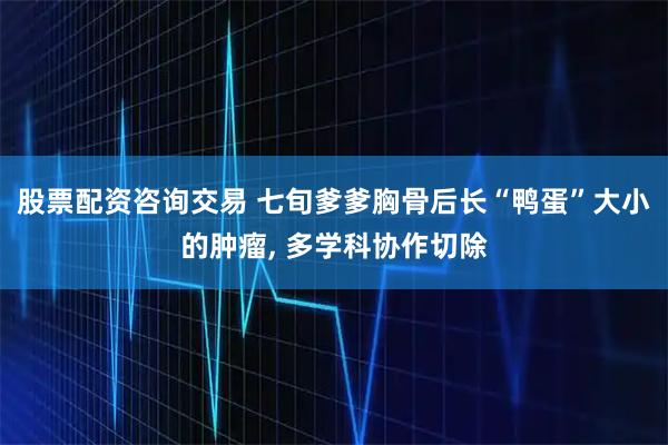 股票配资咨询交易 七旬爹爹胸骨后长“鸭蛋”大小的肿瘤, 多学科协作切除