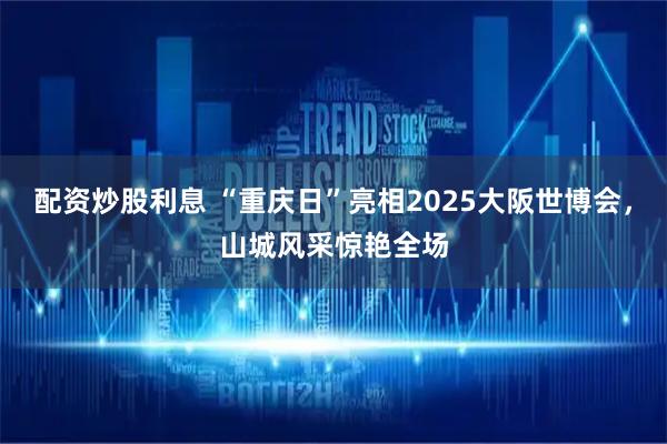 配资炒股利息 “重庆日”亮相2025大阪世博会，山城风采惊艳全场