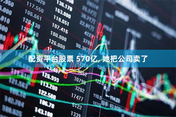配资平台股票 570亿, 她把公司卖了