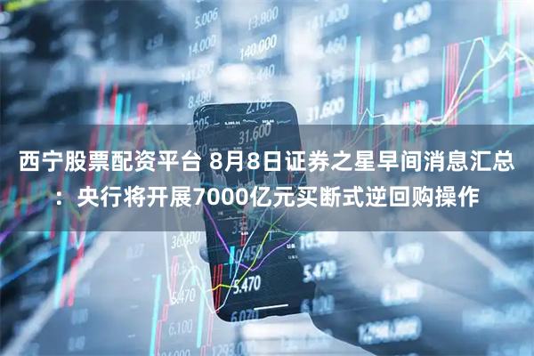 西宁股票配资平台 8月8日证券之星早间消息汇总：央行将开展7000亿元买断式逆回购操作