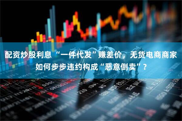 配资炒股利息 “一件代发”赚差价，无货电商商家如何步步违约构成“恶意倒卖”？