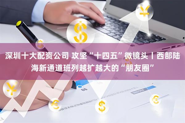 深圳十大配资公司 攻坚“十四五”微镜头丨西部陆海新通道班列越扩越大的“朋友圈”