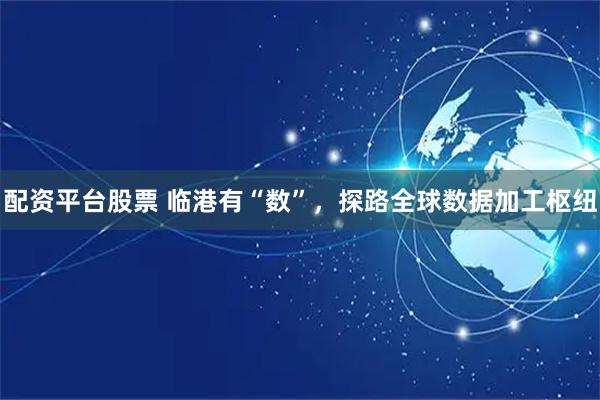 配资平台股票 临港有“数”，探路全球数据加工枢纽
