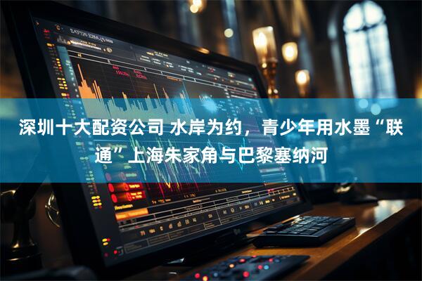 深圳十大配资公司 水岸为约，青少年用水墨“联通”上海朱家角与巴黎塞纳河