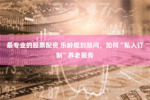最专业的股票配资 乐龄规划顾问，如何“私人订制”养老服务