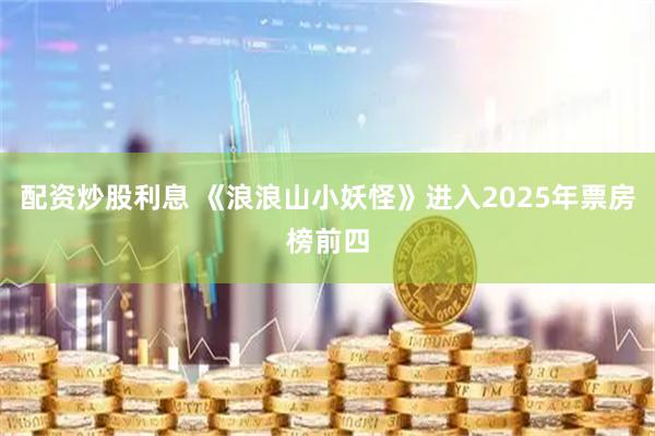 配资炒股利息 《浪浪山小妖怪》进入2025年票房榜前四