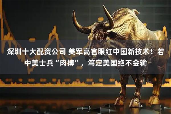 深圳十大配资公司 美军高官眼红中国新技术！若中美士兵“肉搏”，笃定美国绝不会输