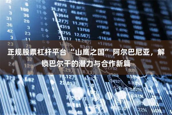 正规股票杠杆平台 “山鹰之国” 阿尔巴尼亚，解锁巴尔干的潜力与合作新篇