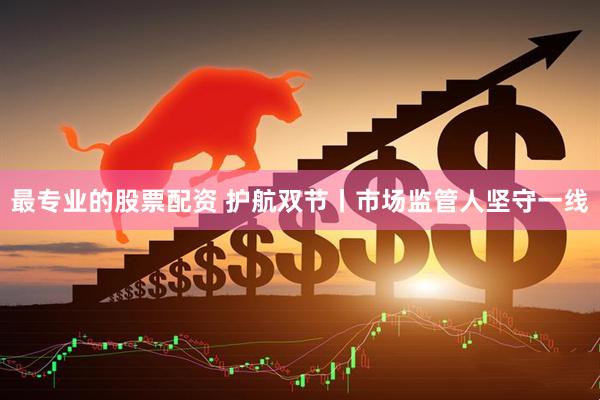 最专业的股票配资 护航双节丨市场监管人坚守一线