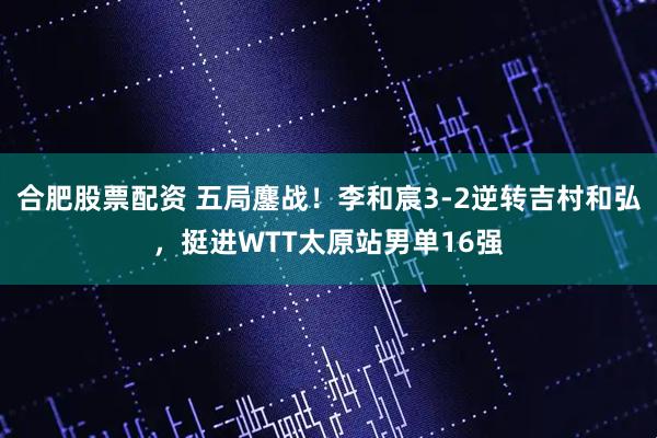 合肥股票配资 五局鏖战！李和宸3-2逆转吉村和弘，挺进WTT太原站男单16强