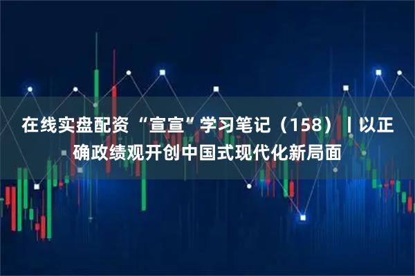 在线实盘配资 “宣宣”学习笔记（158）丨以正确政绩观开创中国式现代化新局面
