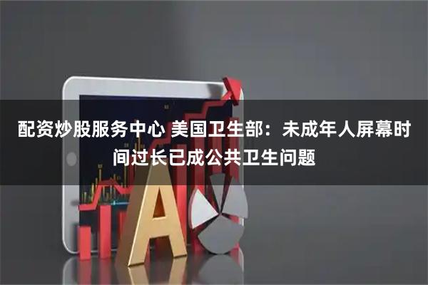 配资炒股服务中心 美国卫生部：未成年人屏幕时间过长已成公共卫生问题