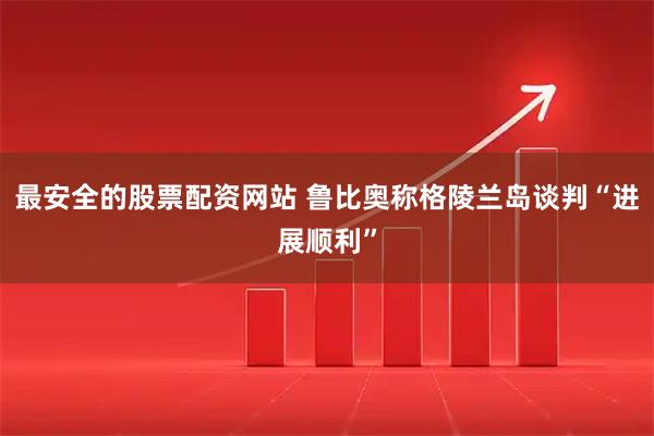 最安全的股票配资网站 鲁比奥称格陵兰岛谈判“进展顺利”