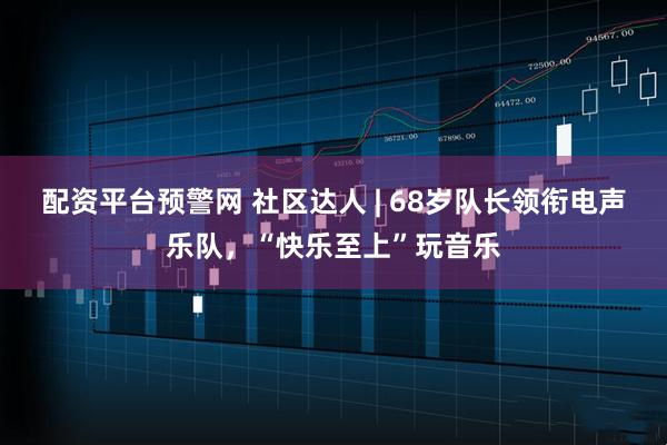 配资平台预警网 社区达人 | 68岁队长领衔电声乐队，“快乐至上”玩音乐