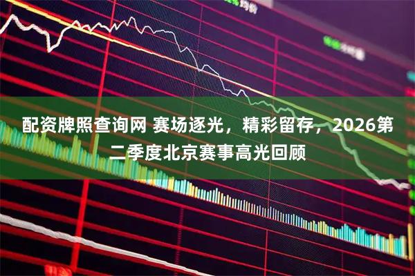 配资牌照查询网 赛场逐光，精彩留存，2026第二季度北京赛事高光回顾