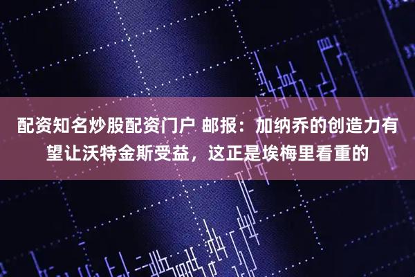 配资知名炒股配资门户 邮报：加纳乔的创造力有望让沃特金斯受益，这正是埃梅里看重的