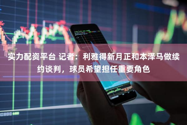 实力配资平台 记者：利雅得新月正和本泽马做续约谈判，球员希望担任重要角色