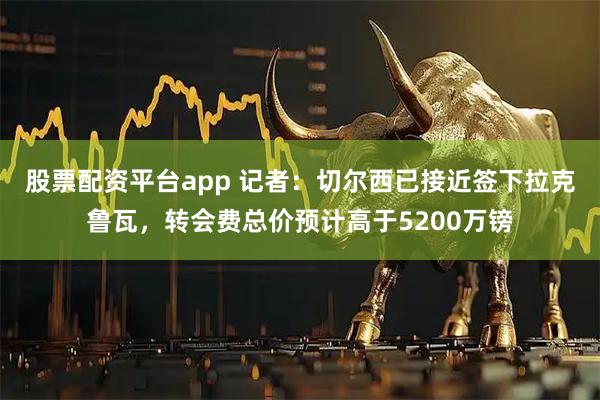 股票配资平台app 记者：切尔西已接近签下拉克鲁瓦，转会费总价预计高于5200万镑